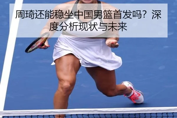 周琦还能稳坐中国男篮首发吗？深度分析现状与未来