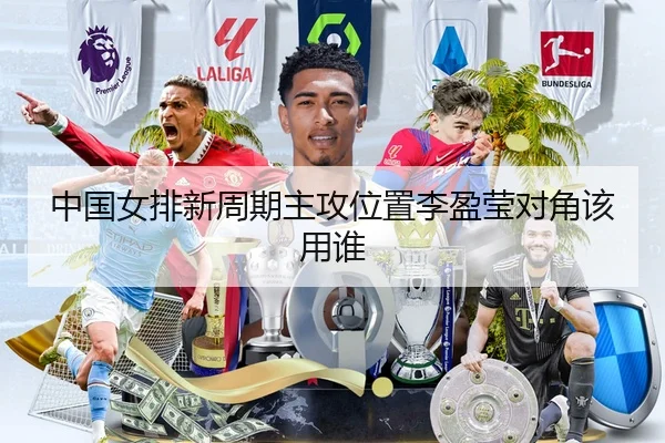 中国女排新周期主攻位置李盈莹对角该用谁